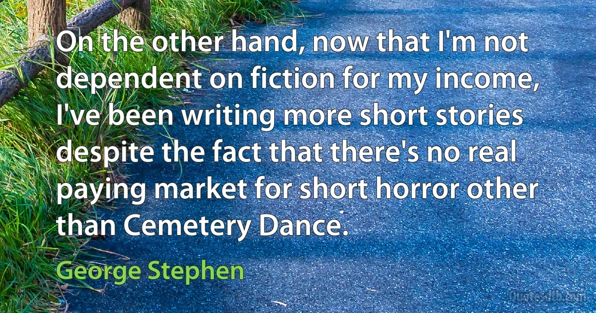 On the other hand, now that I'm not dependent on fiction for my income, I've been writing more short stories despite the fact that there's no real paying market for short horror other than Cemetery Dance. (George Stephen)