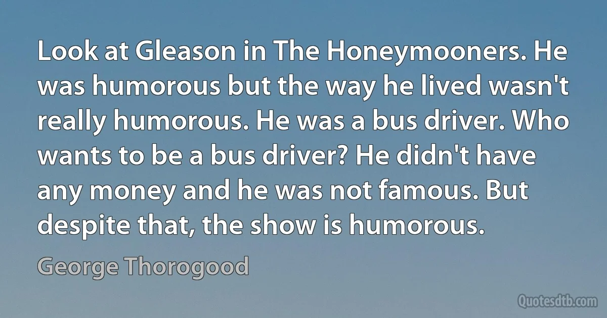 Look at Gleason in The Honeymooners. He was humorous but the way he lived wasn't really humorous. He was a bus driver. Who wants to be a bus driver? He didn't have any money and he was not famous. But despite that, the show is humorous. (George Thorogood)