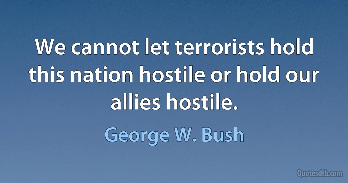 We cannot let terrorists hold this nation hostile or hold our allies hostile. (George W. Bush)