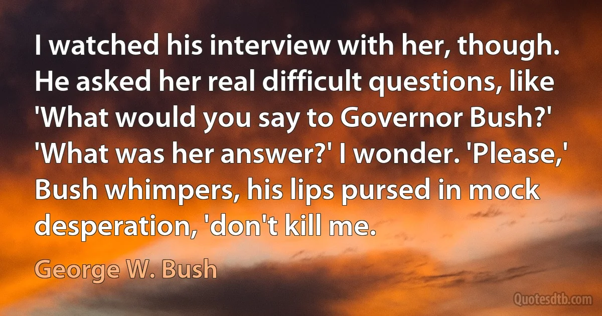 I watched his interview with her, though. He asked her real difficult questions, like 'What would you say to Governor Bush?' 'What was her answer?' I wonder. 'Please,' Bush whimpers, his lips pursed in mock desperation, 'don't kill me. (George W. Bush)