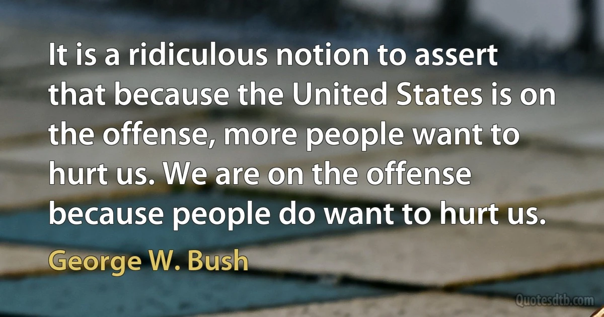 It is a ridiculous notion to assert that because the United States is on the offense, more people want to hurt us. We are on the offense because people do want to hurt us. (George W. Bush)