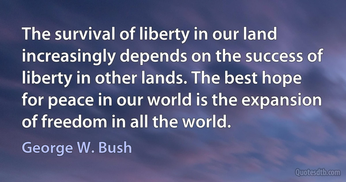 The survival of liberty in our land increasingly depends on the success of liberty in other lands. The best hope for peace in our world is the expansion of freedom in all the world. (George W. Bush)