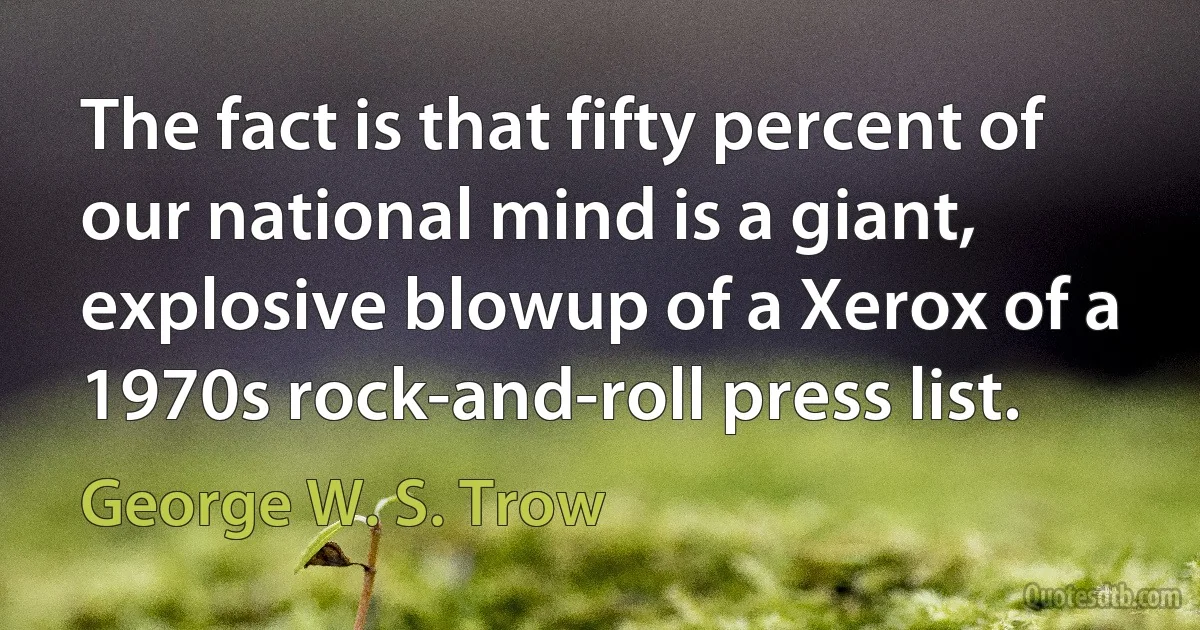 The fact is that fifty percent of our national mind is a giant, explosive blowup of a Xerox of a 1970s rock-and-roll press list. (George W. S. Trow)