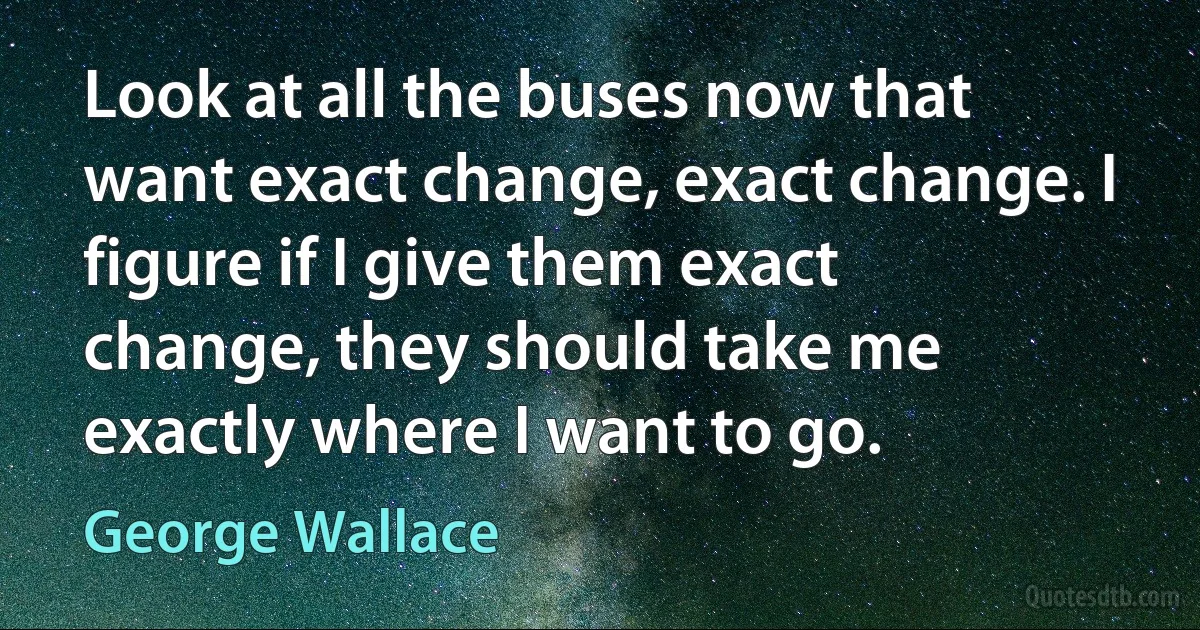 Look at all the buses now that want exact change, exact change. I figure if I give them exact change, they should take me exactly where I want to go. (George Wallace)