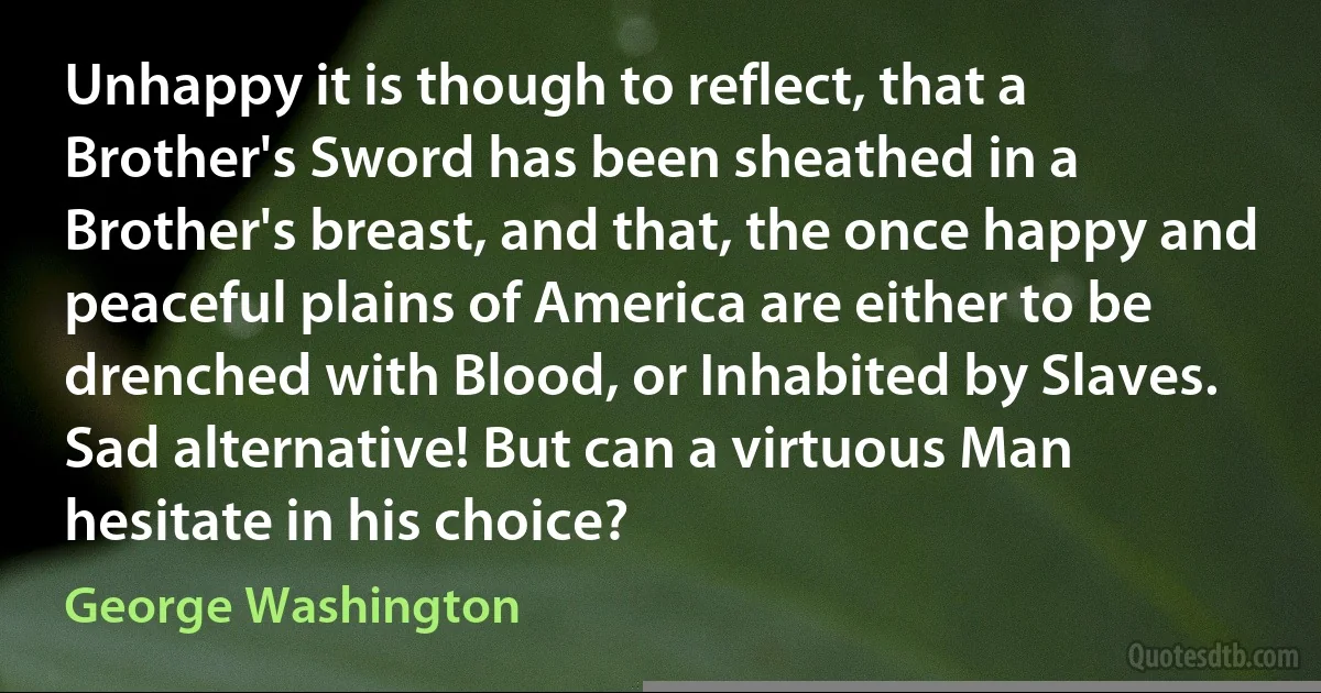 Unhappy it is though to reflect, that a Brother's Sword has been sheathed in a Brother's breast, and that, the once happy and peaceful plains of America are either to be drenched with Blood, or Inhabited by Slaves. Sad alternative! But can a virtuous Man hesitate in his choice? (George Washington)