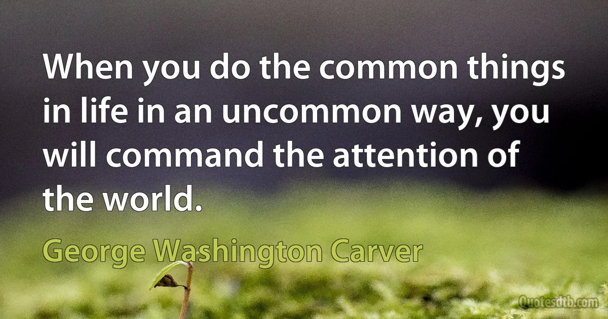 When you do the common things in life in an uncommon way, you will command the attention of the world. (George Washington Carver)