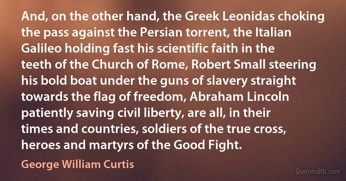 And, on the other hand, the Greek Leonidas choking the pass against the Persian torrent, the Italian Galileo holding fast his scientific faith in the teeth of the Church of Rome, Robert Small steering his bold boat under the guns of slavery straight towards the flag of freedom, Abraham Lincoln patiently saving civil liberty, are all, in their times and countries, soldiers of the true cross, heroes and martyrs of the Good Fight. (George William Curtis)