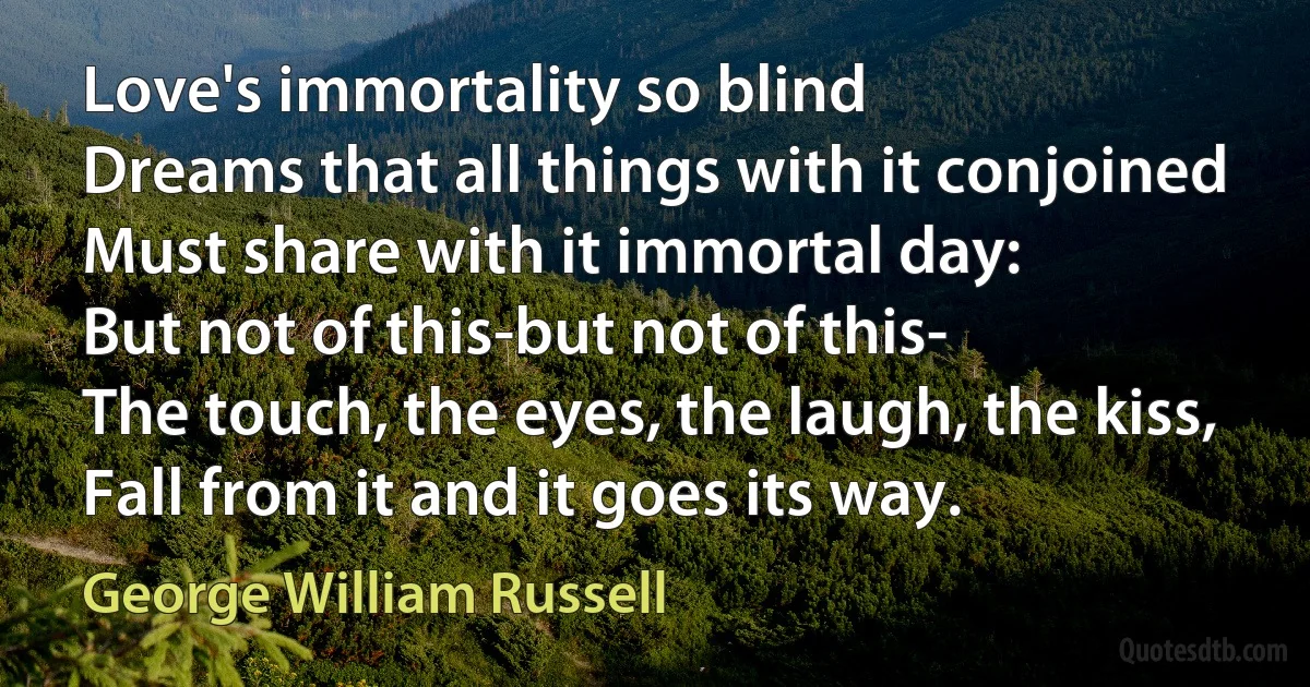 Love's immortality so blind
Dreams that all things with it conjoined
Must share with it immortal day:
But not of this-but not of this-
The touch, the eyes, the laugh, the kiss,
Fall from it and it goes its way. (George William Russell)