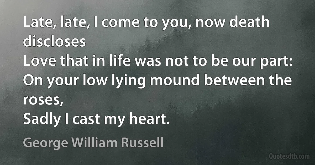 Late, late, I come to you, now death discloses
Love that in life was not to be our part:
On your low lying mound between the roses,
Sadly I cast my heart. (George William Russell)