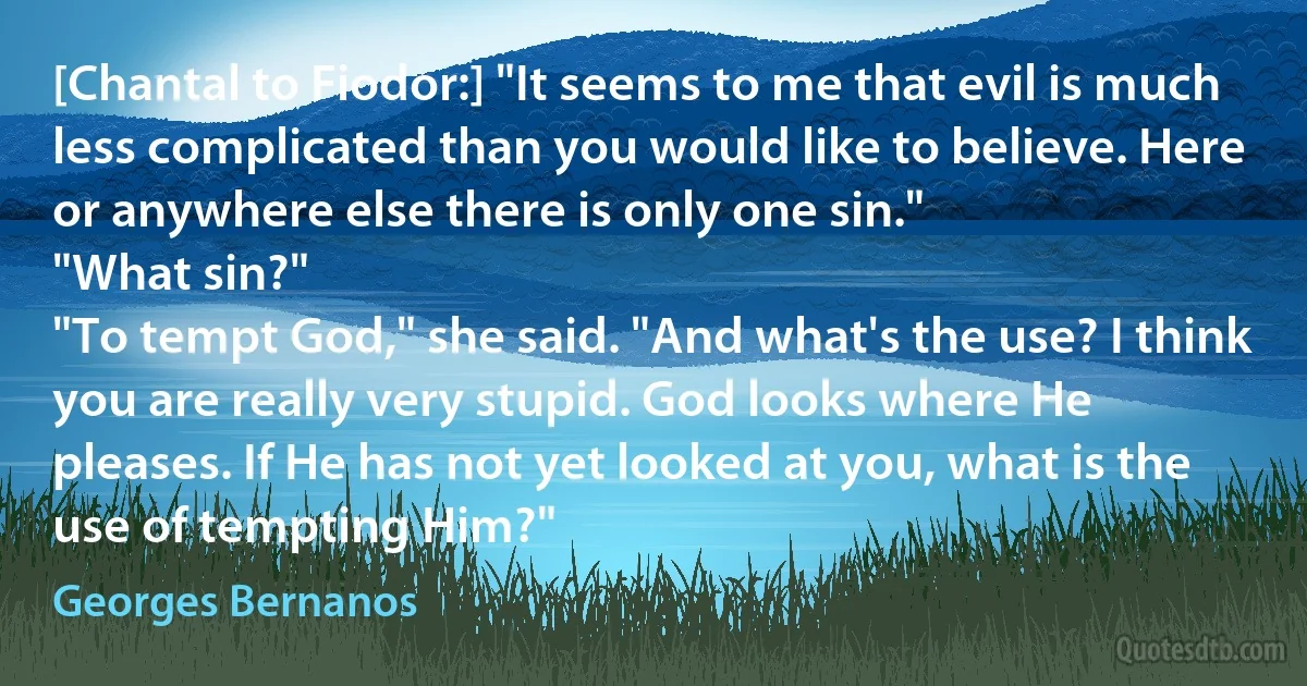 [Chantal to Fiodor:] "It seems to me that evil is much less complicated than you would like to believe. Here or anywhere else there is only one sin."
"What sin?"
"To tempt God," she said. "And what's the use? I think you are really very stupid. God looks where He pleases. If He has not yet looked at you, what is the use of tempting Him?" (Georges Bernanos)