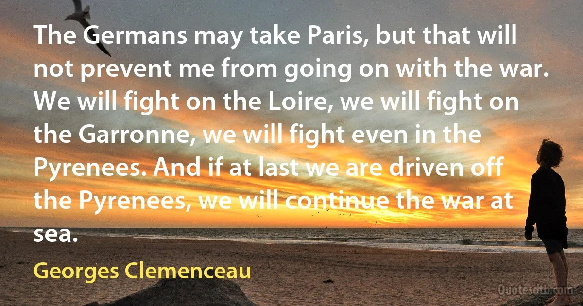 The Germans may take Paris, but that will not prevent me from going on with the war. We will fight on the Loire, we will fight on the Garronne, we will fight even in the Pyrenees. And if at last we are driven off the Pyrenees, we will continue the war at sea. (Georges Clemenceau)