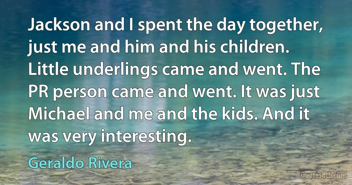 Jackson and I spent the day together, just me and him and his children. Little underlings came and went. The PR person came and went. It was just Michael and me and the kids. And it was very interesting. (Geraldo Rivera)