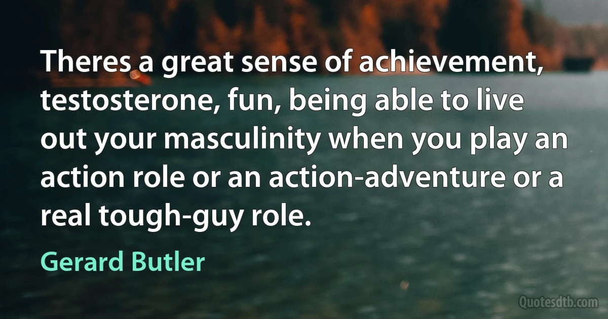 Theres a great sense of achievement, testosterone, fun, being able to live out your masculinity when you play an action role or an action-adventure or a real tough-guy role. (Gerard Butler)