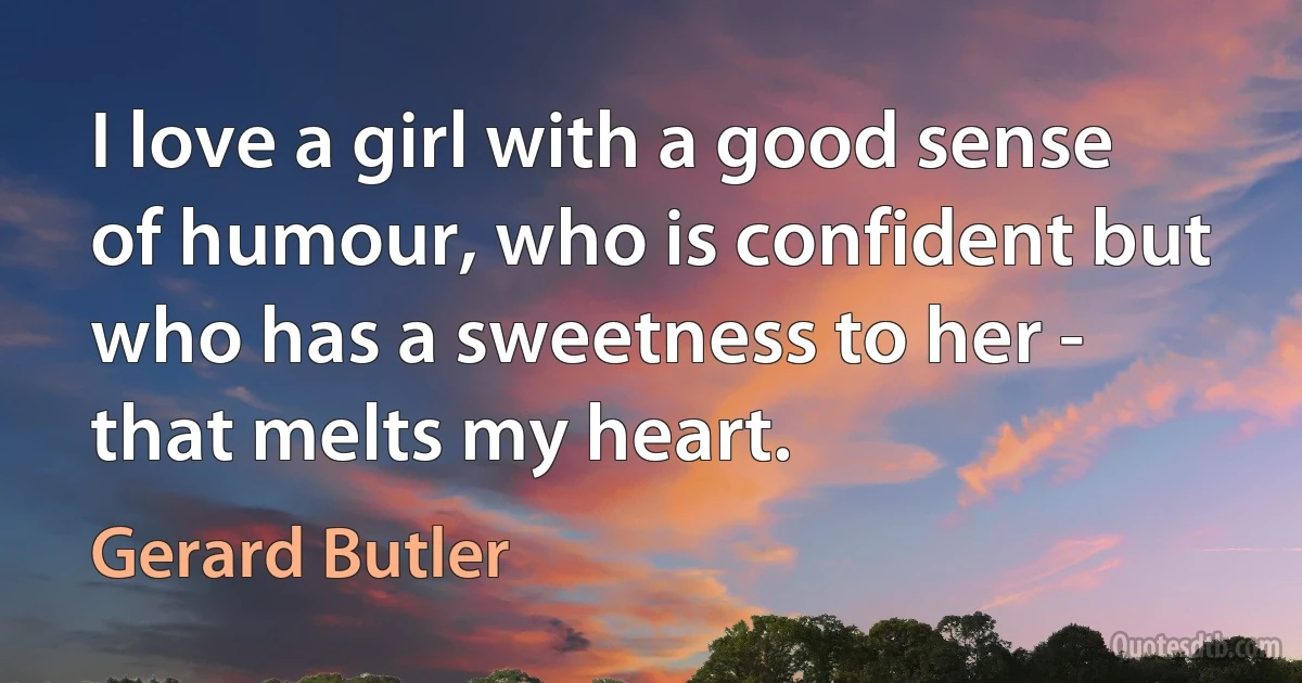 I love a girl with a good sense of humour, who is confident but who has a sweetness to her - that melts my heart. (Gerard Butler)