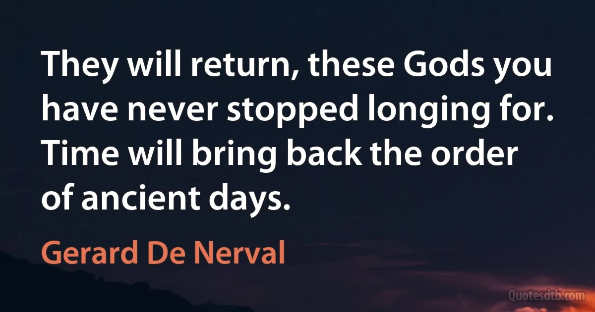 They will return, these Gods you have never stopped longing for. Time will bring back the order of ancient days. (Gerard De Nerval)