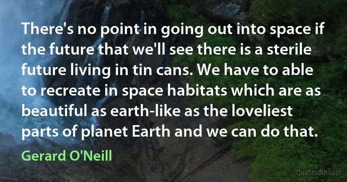 There's no point in going out into space if the future that we'll see there is a sterile future living in tin cans. We have to able to recreate in space habitats which are as beautiful as earth-like as the loveliest parts of planet Earth and we can do that. (Gerard O'Neill)