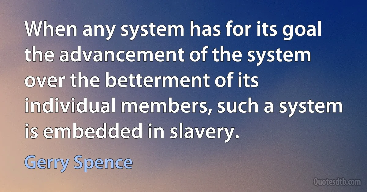 When any system has for its goal the advancement of the system over the betterment of its individual members, such a system is embedded in slavery. (Gerry Spence)