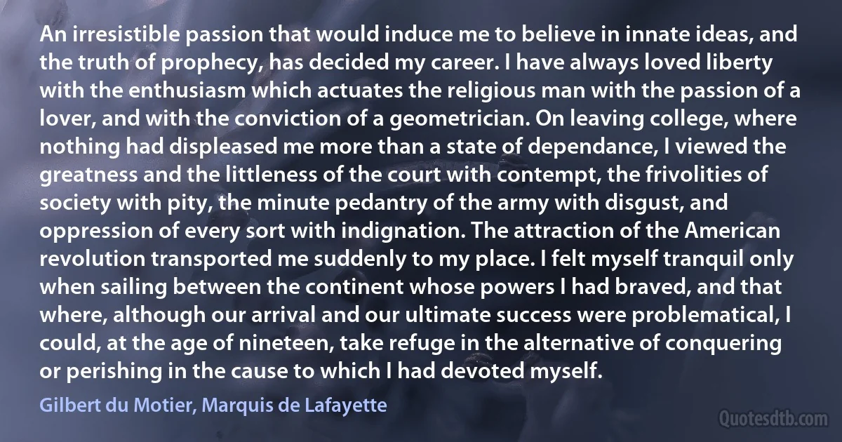 An irresistible passion that would induce me to believe in innate ideas, and the truth of prophecy, has decided my career. I have always loved liberty with the enthusiasm which actuates the religious man with the passion of a lover, and with the conviction of a geometrician. On leaving college, where nothing had displeased me more than a state of dependance, I viewed the greatness and the littleness of the court with contempt, the frivolities of society with pity, the minute pedantry of the army with disgust, and oppression of every sort with indignation. The attraction of the American revolution transported me suddenly to my place. I felt myself tranquil only when sailing between the continent whose powers I had braved, and that where, although our arrival and our ultimate success were problematical, I could, at the age of nineteen, take refuge in the alternative of conquering or perishing in the cause to which I had devoted myself. (Gilbert du Motier, Marquis de Lafayette)