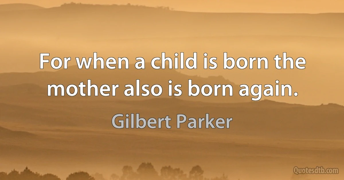 For when a child is born the mother also is born again. (Gilbert Parker)