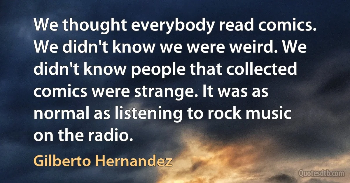 We thought everybody read comics. We didn't know we were weird. We didn't know people that collected comics were strange. It was as normal as listening to rock music on the radio. (Gilberto Hernandez)