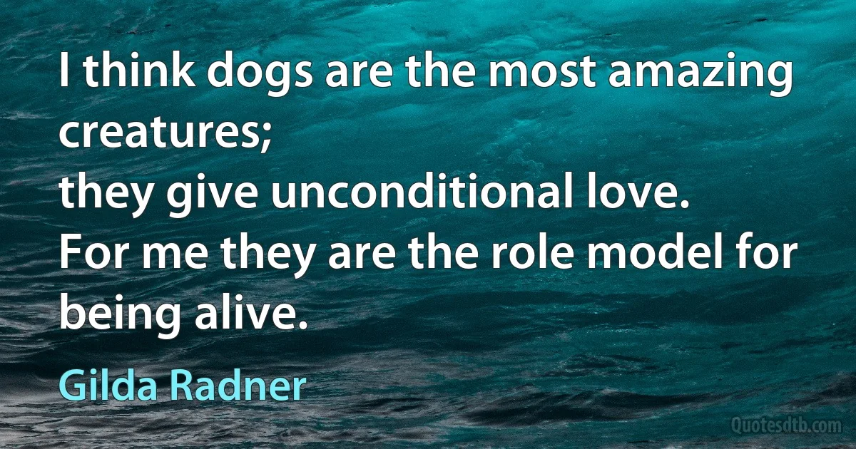 I think dogs are the most amazing creatures;
they give unconditional love.
For me they are the role model for being alive. (Gilda Radner)