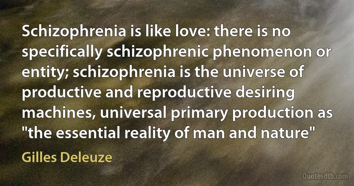 Schizophrenia is like love: there is no specifically schizophrenic phenomenon or entity; schizophrenia is the universe of productive and reproductive desiring machines, universal primary production as "the essential reality of man and nature" (Gilles Deleuze)