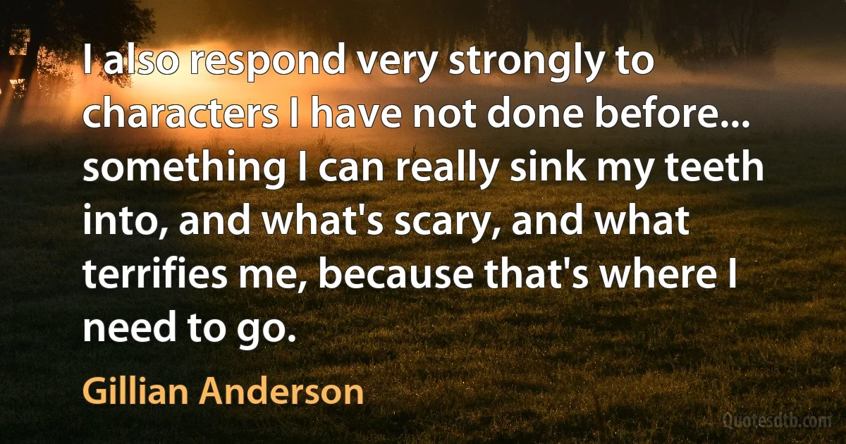 I also respond very strongly to characters I have not done before... something I can really sink my teeth into, and what's scary, and what terrifies me, because that's where I need to go. (Gillian Anderson)