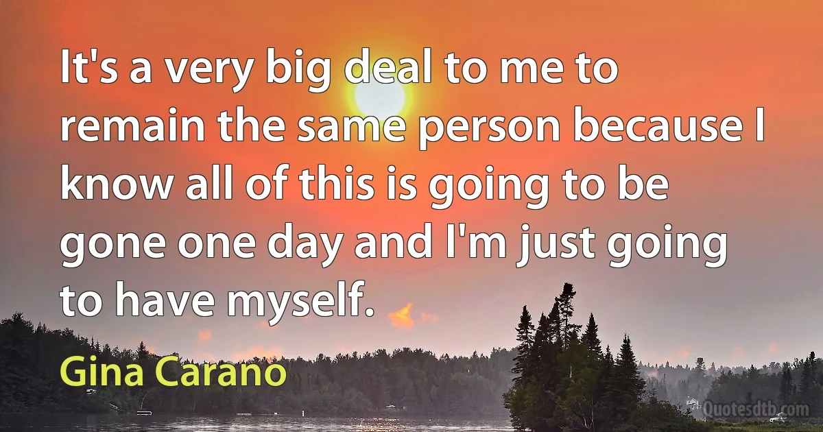 It's a very big deal to me to remain the same person because I know all of this is going to be gone one day and I'm just going to have myself. (Gina Carano)