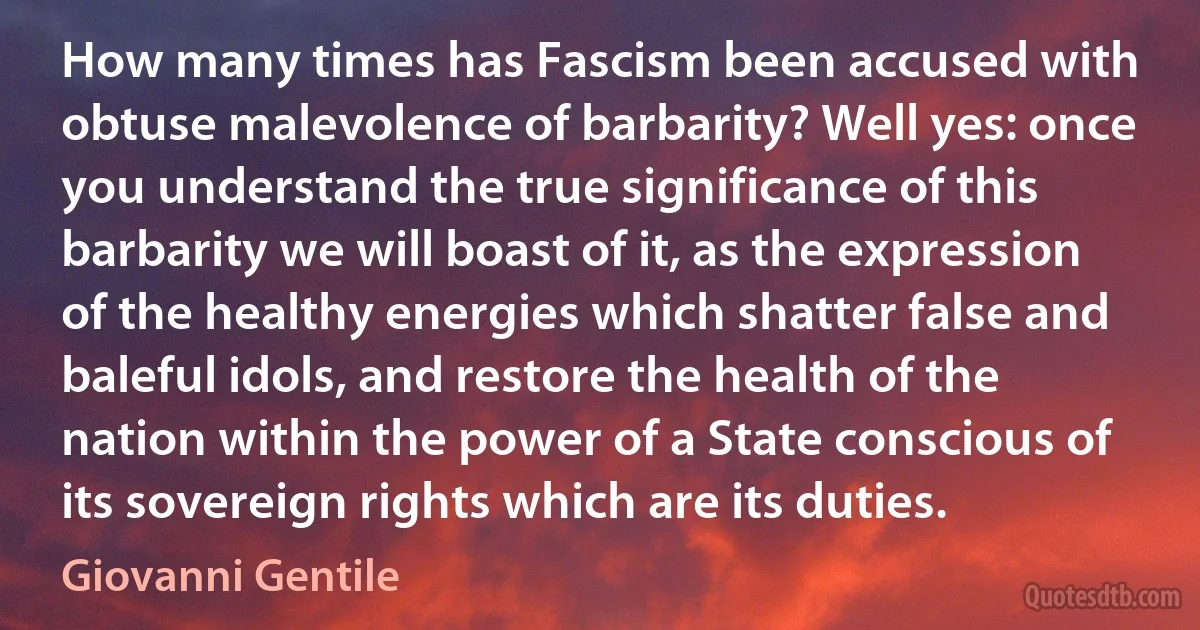 How many times has Fascism been accused with obtuse malevolence of barbarity? Well yes: once you understand the true significance of this barbarity we will boast of it, as the expression of the healthy energies which shatter false and baleful idols, and restore the health of the nation within the power of a State conscious of its sovereign rights which are its duties. (Giovanni Gentile)