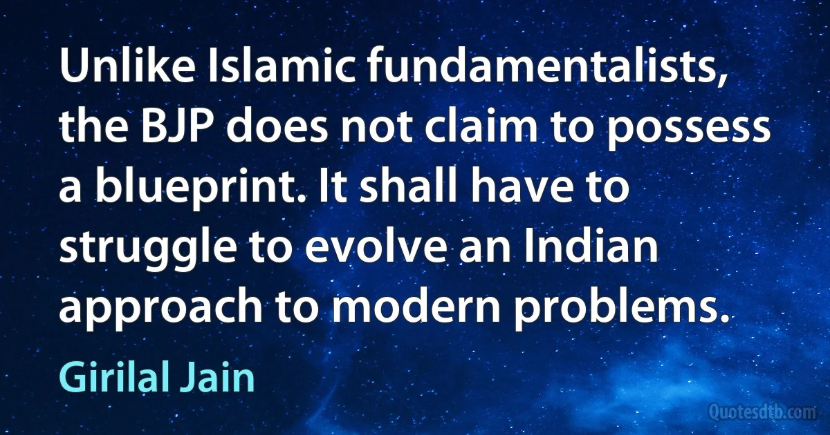 Unlike Islamic fundamentalists, the BJP does not claim to possess a blueprint. It shall have to struggle to evolve an Indian approach to modern problems. (Girilal Jain)