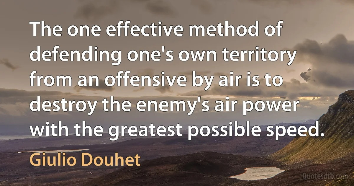 The one effective method of defending one's own territory from an offensive by air is to destroy the enemy's air power with the greatest possible speed. (Giulio Douhet)