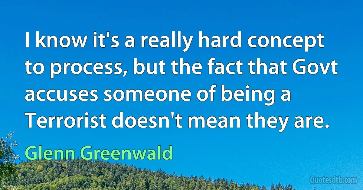 I know it's a really hard concept to process, but the fact that Govt accuses someone of being a Terrorist doesn't mean they are. (Glenn Greenwald)