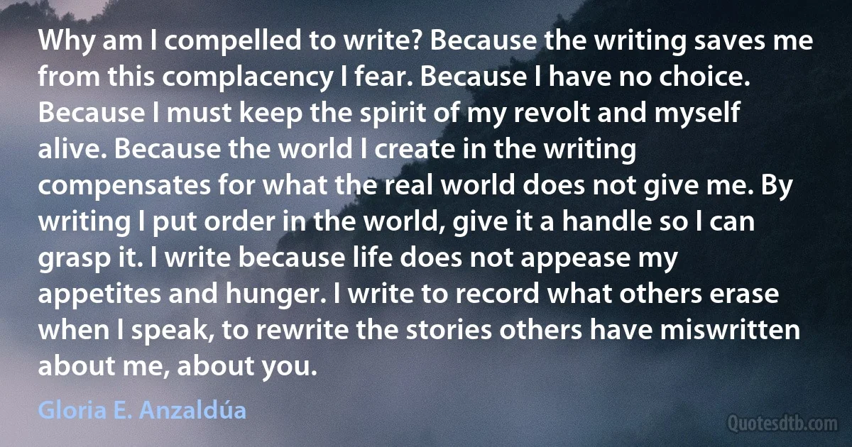 Why am I compelled to write? Because the writing saves me from this complacency I fear. Because I have no choice. Because I must keep the spirit of my revolt and myself alive. Because the world I create in the writing compensates for what the real world does not give me. By writing I put order in the world, give it a handle so I can grasp it. I write because life does not appease my appetites and hunger. I write to record what others erase when I speak, to rewrite the stories others have miswritten about me, about you. (Gloria E. Anzaldúa)