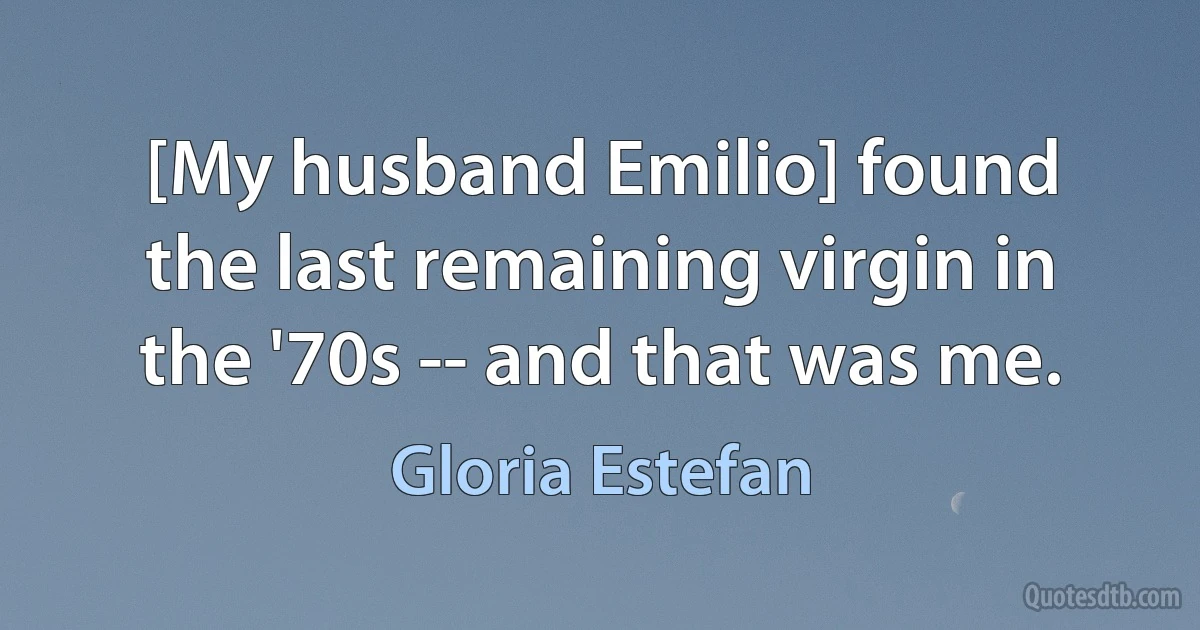 [My husband Emilio] found the last remaining virgin in the '70s -- and that was me. (Gloria Estefan)