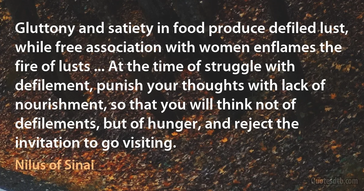 Gluttony and satiety in food produce defiled lust, while free association with women enflames the fire of lusts ... At the time of struggle with defilement, punish your thoughts with lack of nourishment, so that you will think not of defilements, but of hunger, and reject the invitation to go visiting. (Nilus of Sinai)
