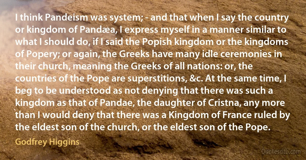 I think Pandeism was system; - and that when I say the country or kingdom of Pandæa, I express myself in a manner similar to what I should do, if I said the Popish kingdom or the kingdoms of Popery; or again, the Greeks have many idle ceremonies in their church, meaning the Greeks of all nations: or, the countries of the Pope are superstitions, &c. At the same time, I beg to be understood as not denying that there was such a kingdom as that of Pandae, the daughter of Cristna, any more than I would deny that there was a Kingdom of France ruled by the eldest son of the church, or the eldest son of the Pope. (Godfrey Higgins)