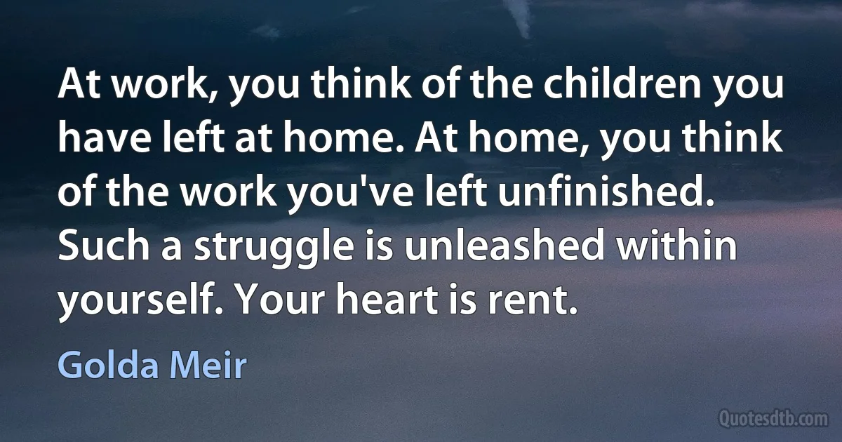 At work, you think of the children you have left at home. At home, you think of the work you've left unfinished. Such a struggle is unleashed within yourself. Your heart is rent. (Golda Meir)