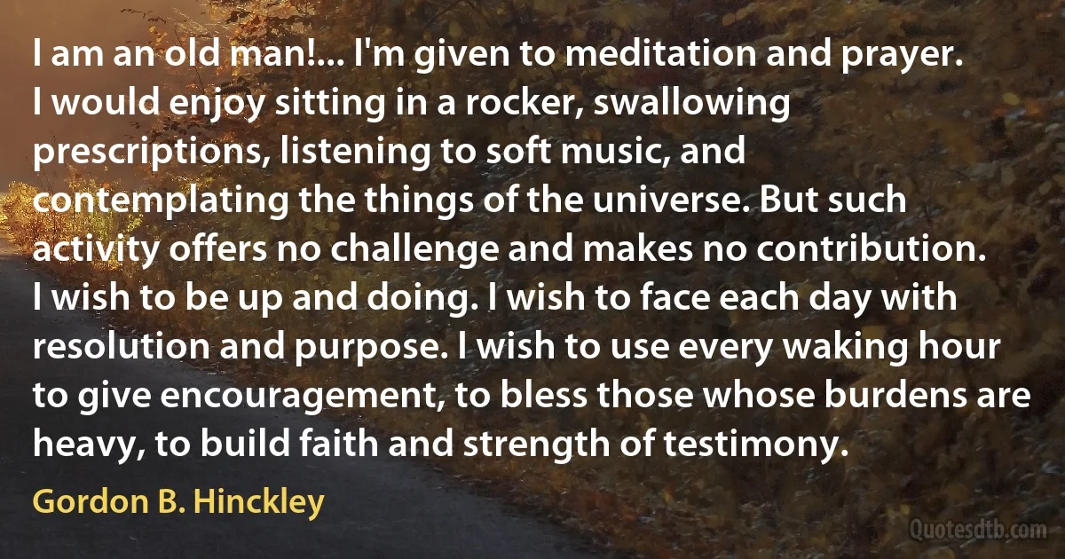I am an old man!... I'm given to meditation and prayer. I would enjoy sitting in a rocker, swallowing prescriptions, listening to soft music, and contemplating the things of the universe. But such activity offers no challenge and makes no contribution. I wish to be up and doing. I wish to face each day with resolution and purpose. I wish to use every waking hour to give encouragement, to bless those whose burdens are heavy, to build faith and strength of testimony. (Gordon B. Hinckley)
