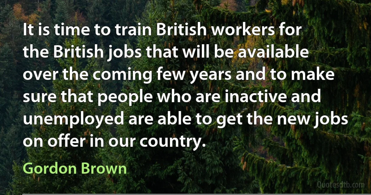 It is time to train British workers for the British jobs that will be available over the coming few years and to make sure that people who are inactive and unemployed are able to get the new jobs on offer in our country. (Gordon Brown)