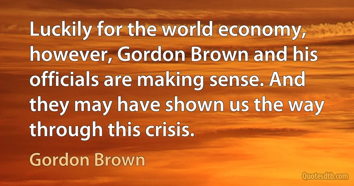 Luckily for the world economy, however, Gordon Brown and his officials are making sense. And they may have shown us the way through this crisis. (Gordon Brown)