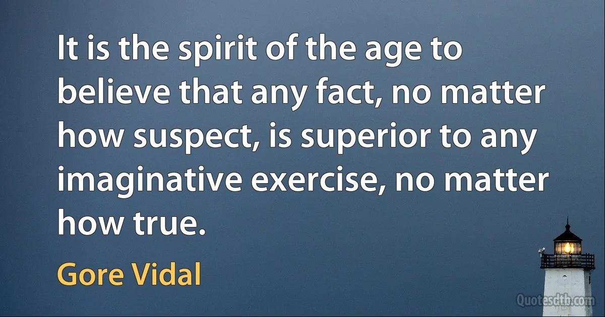 It is the spirit of the age to believe that any fact, no matter how suspect, is superior to any imaginative exercise, no matter how true. (Gore Vidal)