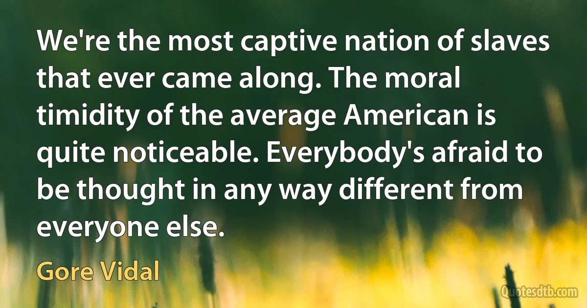 We're the most captive nation of slaves that ever came along. The moral timidity of the average American is quite noticeable. Everybody's afraid to be thought in any way different from everyone else. (Gore Vidal)