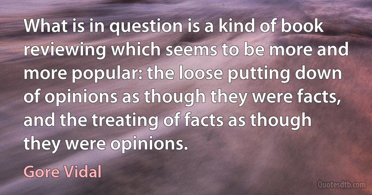 What is in question is a kind of book reviewing which seems to be more and more popular: the loose putting down of opinions as though they were facts, and the treating of facts as though they were opinions. (Gore Vidal)