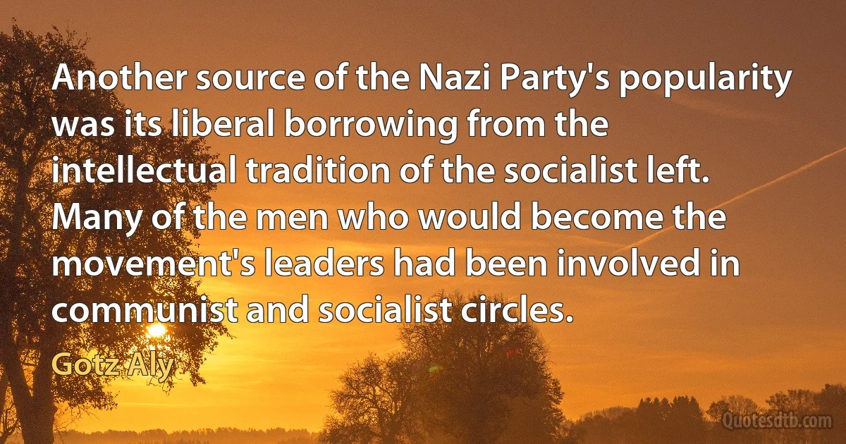 Another source of the Nazi Party's popularity was its liberal borrowing from the intellectual tradition of the socialist left. Many of the men who would become the movement's leaders had been involved in communist and socialist circles. (Gotz Aly)