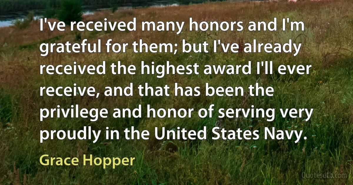 I've received many honors and I'm grateful for them; but I've already received the highest award I'll ever receive, and that has been the privilege and honor of serving very proudly in the United States Navy. (Grace Hopper)