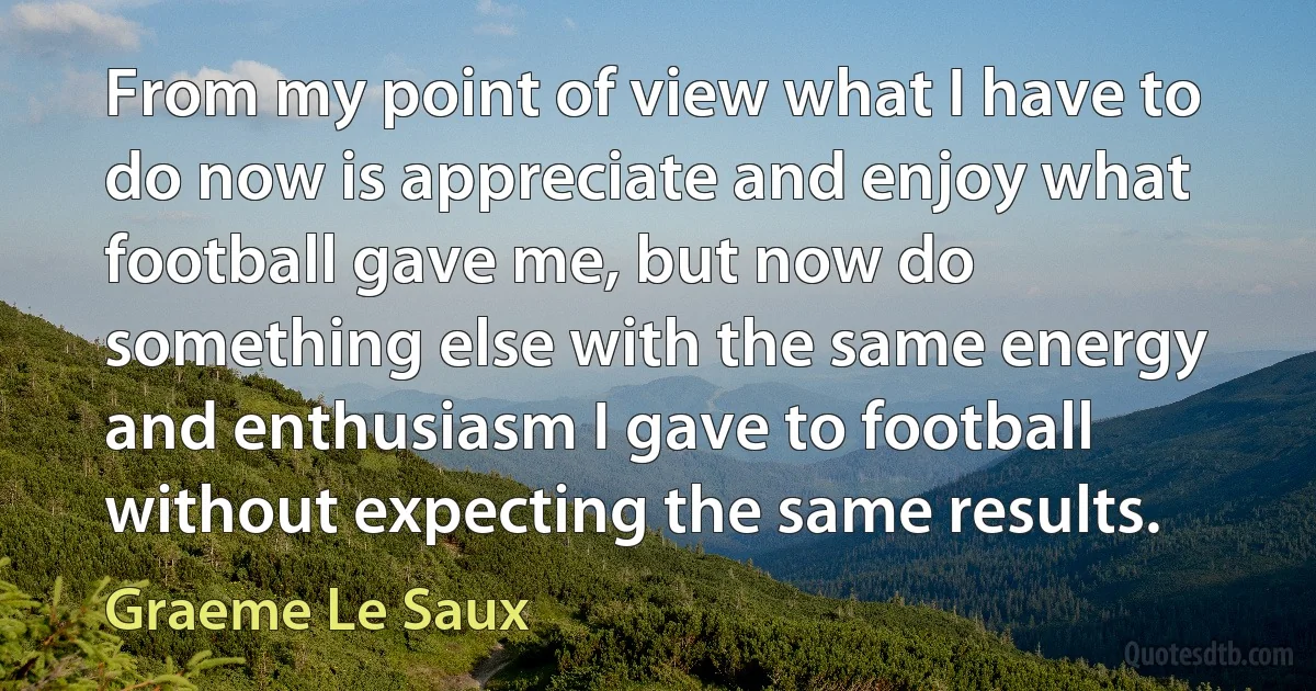 From my point of view what I have to do now is appreciate and enjoy what football gave me, but now do something else with the same energy and enthusiasm I gave to football without expecting the same results. (Graeme Le Saux)