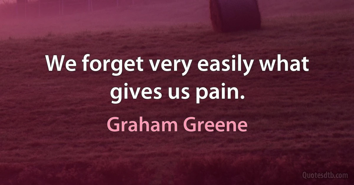 We forget very easily what gives us pain. (Graham Greene)