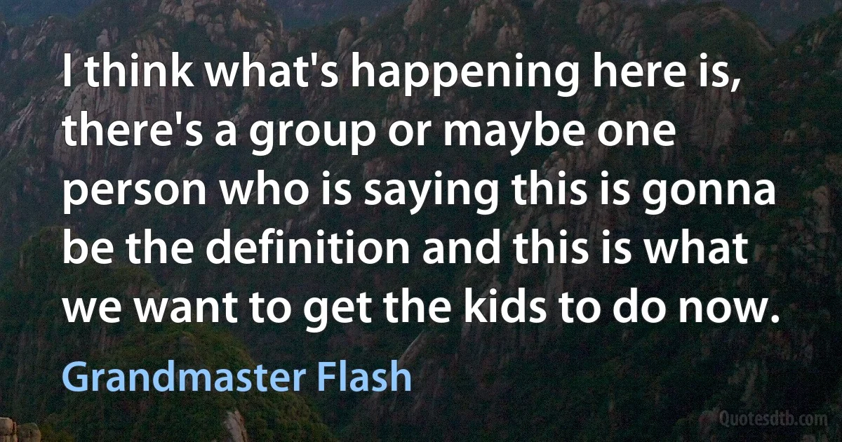 I think what's happening here is, there's a group or maybe one person who is saying this is gonna be the definition and this is what we want to get the kids to do now. (Grandmaster Flash)