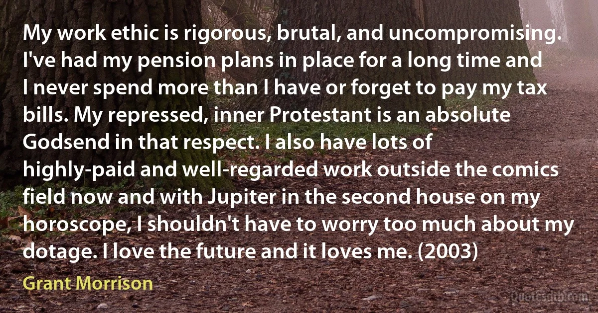 My work ethic is rigorous, brutal, and uncompromising. I've had my pension plans in place for a long time and I never spend more than I have or forget to pay my tax bills. My repressed, inner Protestant is an absolute Godsend in that respect. I also have lots of highly-paid and well-regarded work outside the comics field now and with Jupiter in the second house on my horoscope, I shouldn't have to worry too much about my dotage. I love the future and it loves me. (2003) (Grant Morrison)