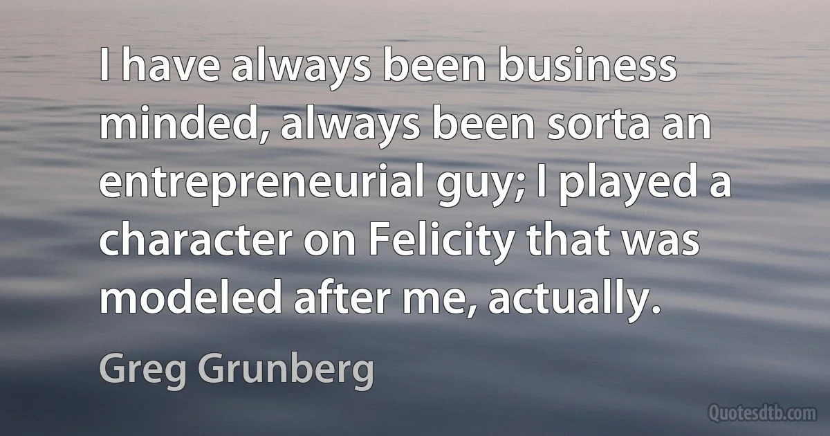 I have always been business minded, always been sorta an entrepreneurial guy; I played a character on Felicity that was modeled after me, actually. (Greg Grunberg)